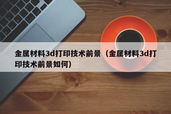 金属材料3d打印技术前景（金属材料3d打印技术前景如何）