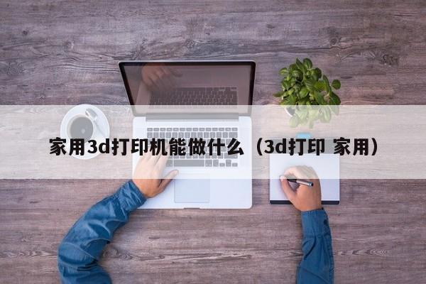 家用3d打印机能做什么（3d打印 家用）
