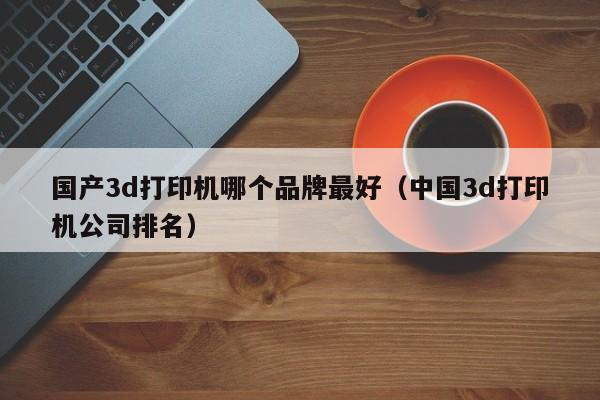 国产3d打印机哪个品牌最好（中国3d打印机公司排名）