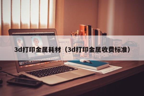 3d打印金属耗材（3d打印金属收费标准）
