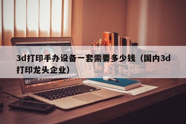 3d打印手办设备一套需要多少钱（国内3d打印龙头企业）