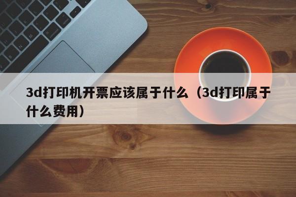3d打印机开票应该属于什么（3d打印属于什么费用）