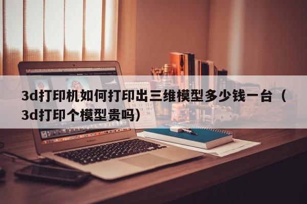 3d打印机如何打印出三维模型多少钱一台（3d打印个模型贵吗）