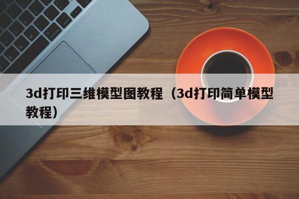 3d打印三维模型图教程（3d打印简单模型教程）