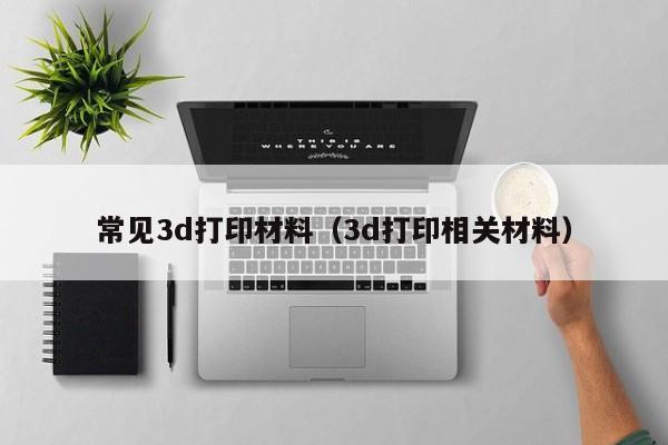 常见3d打印材料（3d打印相关材料）