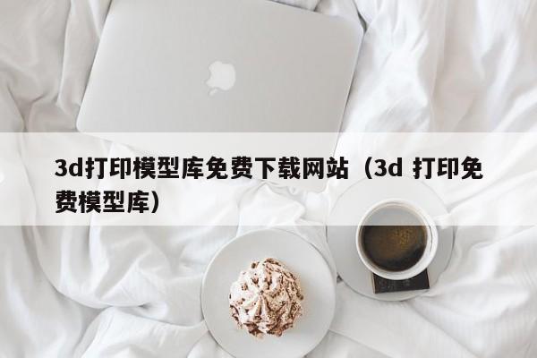 3d打印模型库免费下载网站（3d 打印免费模型库）
