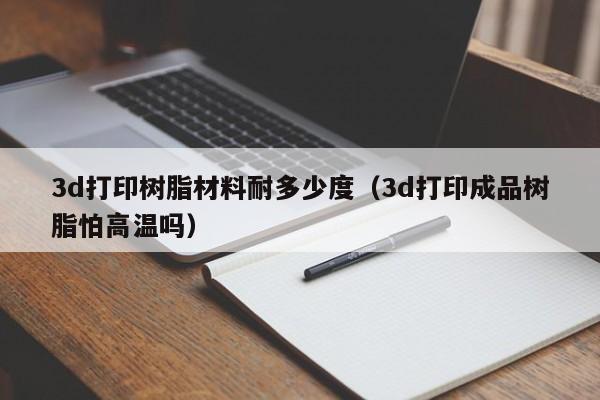 3d打印树脂材料耐多少度（3d打印成品树脂怕高温吗）