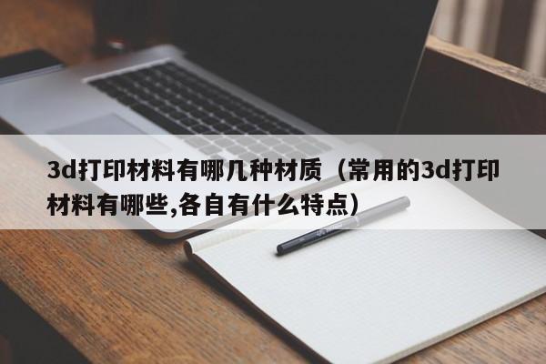 3d打印材料有哪几种材质（常用的3d打印材料有哪些,各自有什么特点）